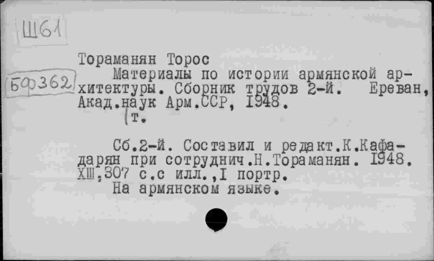 ﻿LH<o4
Тораманян Торос
Материалы по истории армянской архитектуры. Сборник трудов 2-й. Ереван Акад.наук Арм.ССР, 1948.
|т.
С6.2-Й. Составил и редакт.К.КаФа-дарян при сотру днич .Н. Тораманян. 1948. ХШ.307 с.с илл.,1 портр.
На армянском языке.